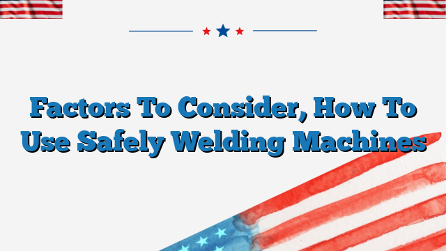 Factors To Consider, How To Use Safely Welding Machines